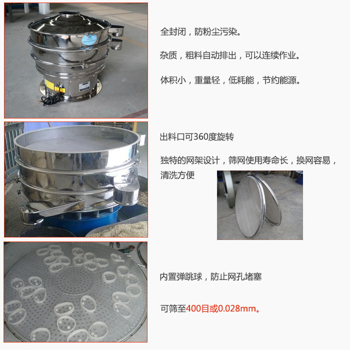 800型全不銹鋼振動篩特點：全封閉，放粉塵污染。雜質，粗料自動排出可以連續作業。出料口可360度旋轉，獨特的網架設計篩網使用壽命長換網容易清洗方便。內置彈跳球，防止網孔堵塞?？珊Y至400目或0。028mm。雜質粗料自動排出，可以連續作業，體積小，重量輕，低耗能，節約能源。